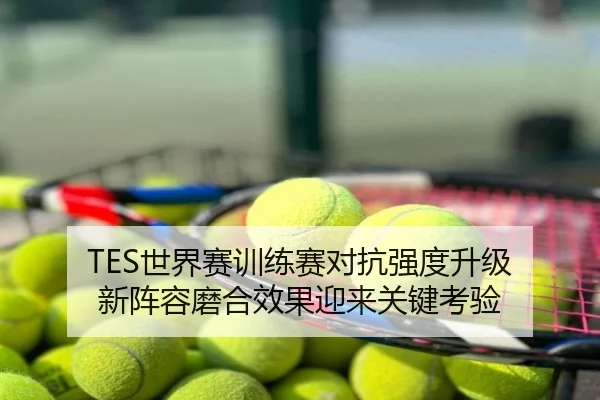 TES世界赛训练赛对抗强度升级 新阵容磨合效果迎来关键考验