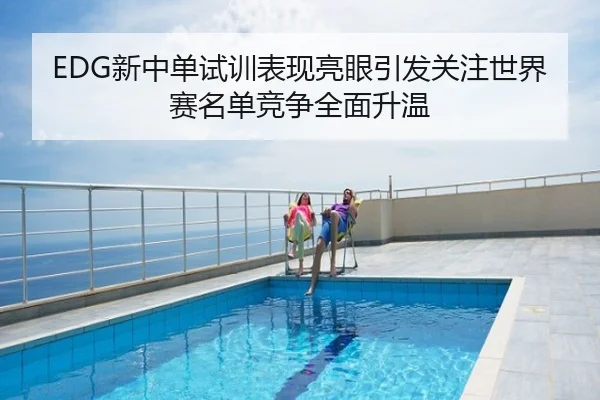 EDG新中单试训表现亮眼引发关注世界赛名单竞争全面升温